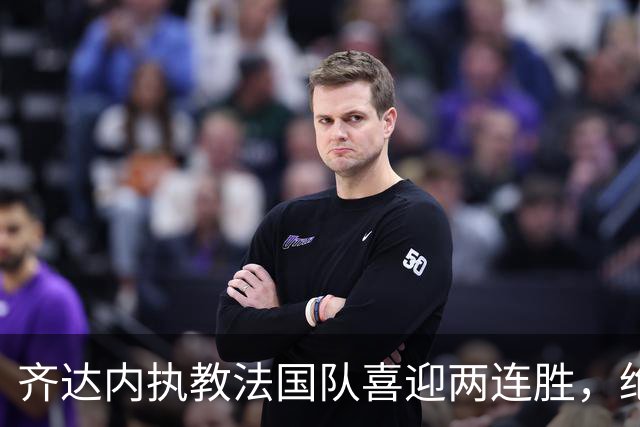 齐达内执教法国队喜迎两连胜，绝杀进球来自替补球员